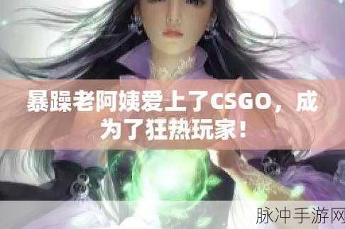 暴躁老阿姨csgo最新集数：暴躁老阿姨CSGO最新集数：激情对战与幽默互动双重来袭