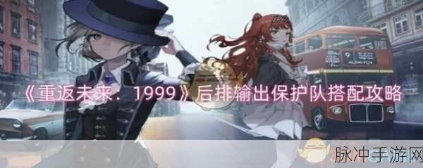 重返未来1999后排输出保护队搭配全攻略，解锁高效战斗新姿势